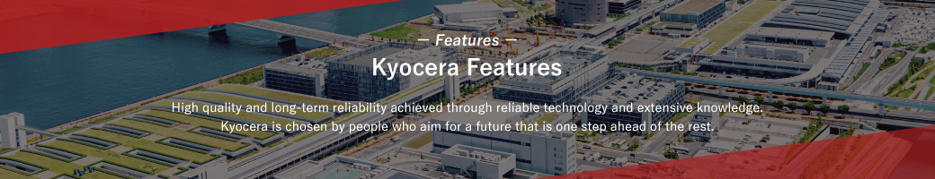 Kyocera Features / High quality and long-term reliability achieved through reliable technology and extensive knowledge. Kyocera is chosen by people who aim for a future that is one step ahead of the rest.