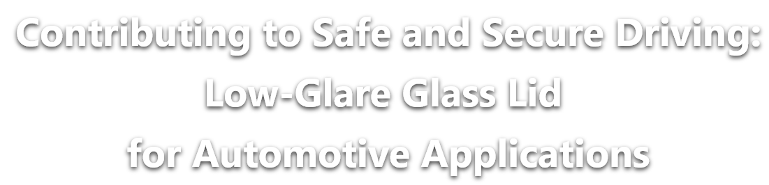 Contributing to Safe and Secure Driving:Low-Glare Glass Lid for Automotive Applications
