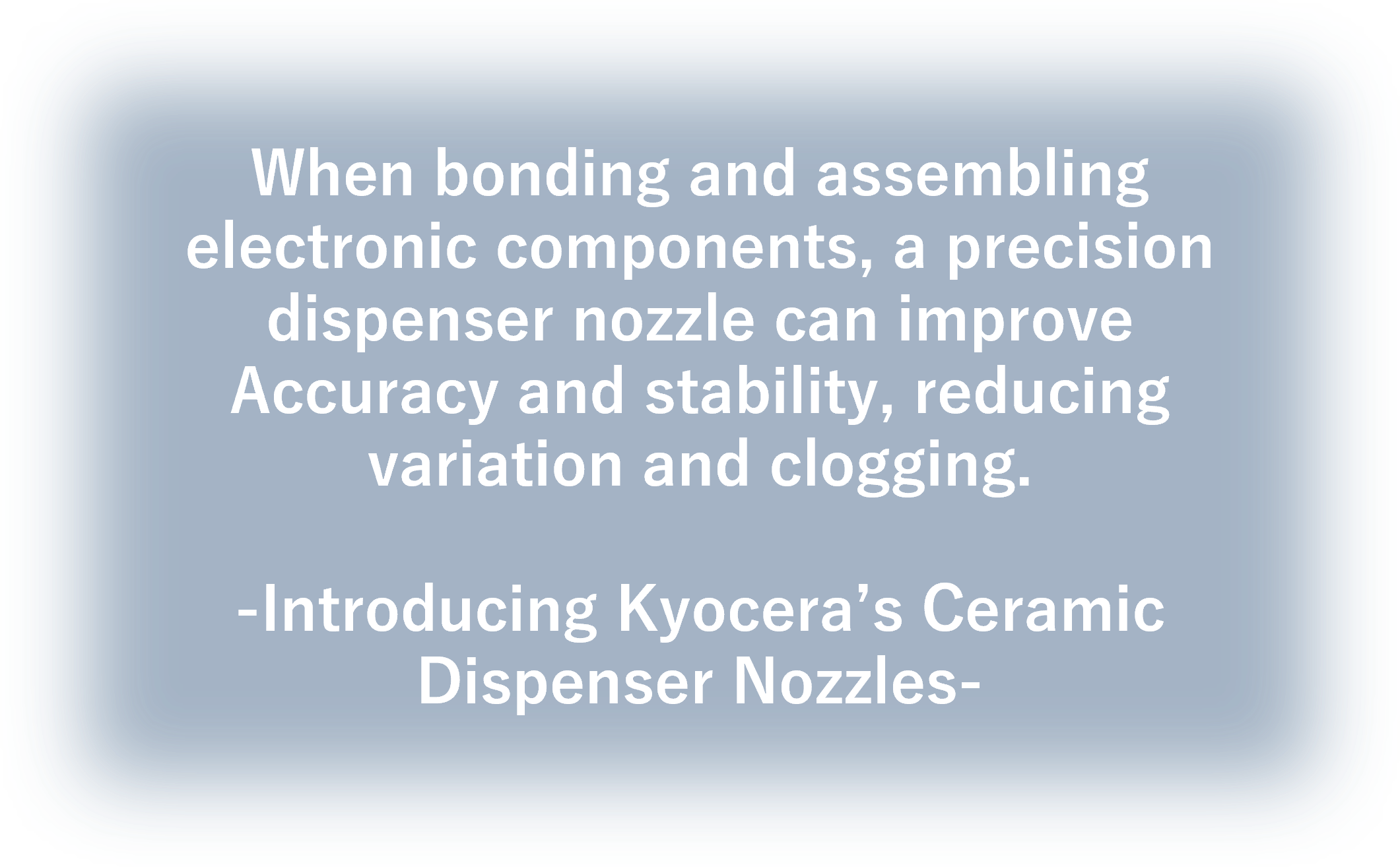 When bonding and assembling electronic components, a precision dispenser nozzle can improve accuracy and stability, reducing variation and clogging.