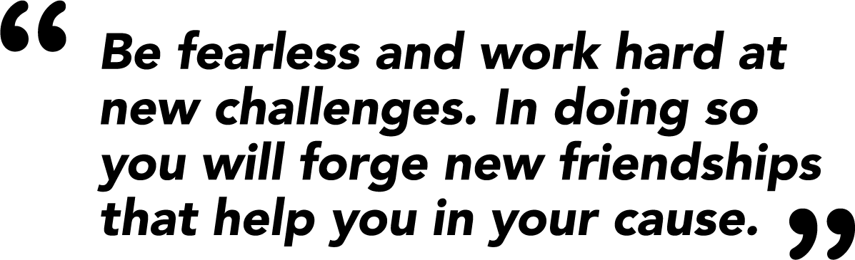 Be fearless and work hard at new challenges. In doing so you will forge new friendships that help you in your cause.