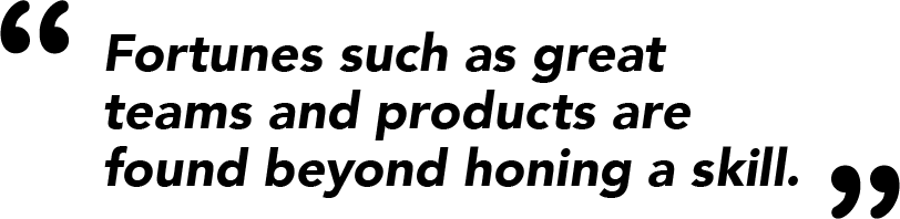 Fortunes such as great teams and products are found beyond honing a skill.